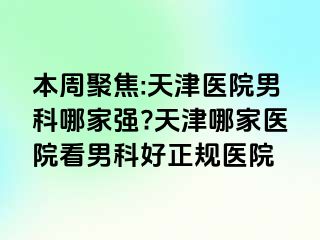 本周聚焦:天津医院男科哪家强?天津哪家医院看男科好正规医院