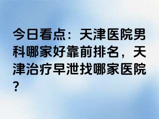 今日看点：天津医院男科哪家好靠前排名，天津治疗早泄找哪家医院？