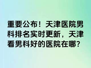 重要公布！天津医院男科排名实时更新，天津看男科好的医院在哪？