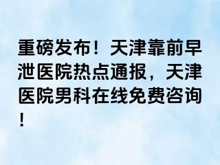 重磅发布！天津靠前早泄医院热点通报，天津医院男科在线免费咨询！