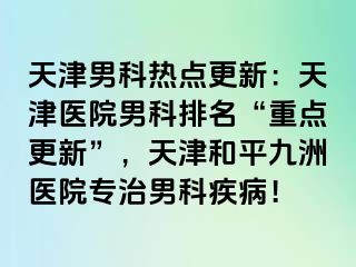 天津男科热点更新：天津医院男科排名“重点更新”，天津和平九洲医院专治男科疾病！