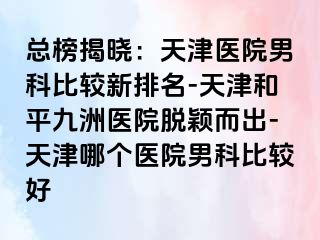 总榜揭晓：天津医院男科比较新排名-天津和平九洲医院脱颖而出-天津哪个医院男科比较好
