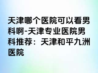 天津哪个医院可以看男科啊-天津专业医院男科推荐：天津和平九洲医院