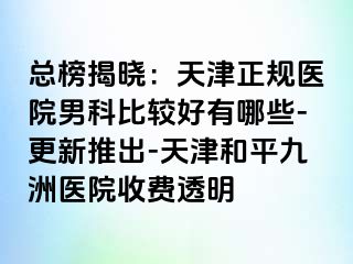 总榜揭晓：天津正规医院男科比较好有哪些-更新推出-天津和平九洲医院收费透明