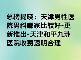 总榜揭晓：天津男性医院男科哪家比较好-更新推出-天津和平九洲医院收费透明合理