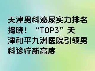 天津男科泌尿实力排名揭晓！“TOP3”天津和平九洲医院引领男科诊疗新高度