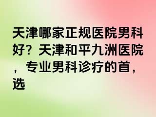 天津哪家正规医院男科好？天津和平九洲医院，专业男科诊疗的首，选