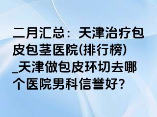 二月汇总：天津治疗包皮包茎医院(排行榜)_天津做包皮环切去哪个医院男科信誉好？
