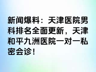 新闻爆料：天津医院男科排名全面更新，天津和平九洲医院一对一私密会诊！