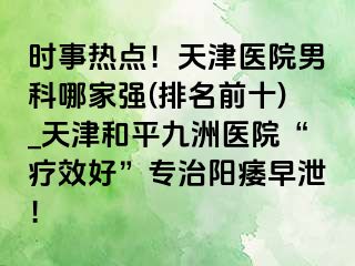 时事热点！天津医院男科哪家强(排名前十)_天津和平九洲医院“疗效好”专治阳痿早泄！