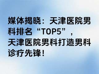 媒体揭晓：天津医院男科排名“TOP5”，天津医院男科打造男科诊疗先锋！