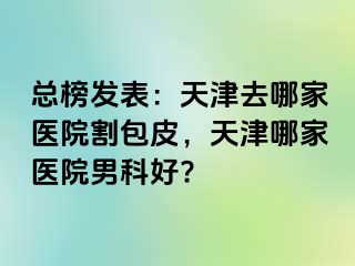 总榜发表：天津去哪家医院割包皮，天津哪家医院男科好?
