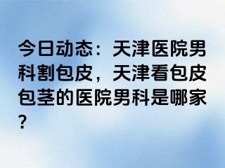 今日动态：天津医院男科割包皮，天津看包皮包茎的医院男科是哪家?