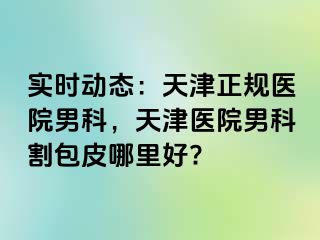 实时动态：天津正规医院男科，天津医院男科割包皮哪里好?