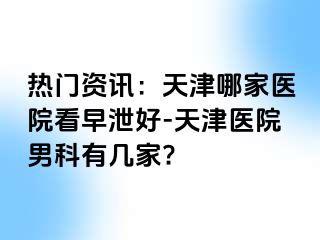 热门资讯：天津哪家医院看早泄好-天津医院男科有几家?