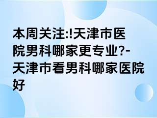 本周关注:!天津市医院男科哪家更专业?-天津市看男科哪家医院好
