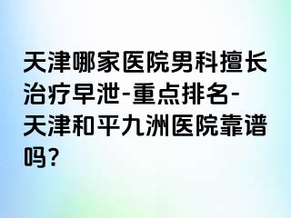 天津哪家医院男科擅长治疗早泄-重点排名-天津和平九洲医院靠谱吗?