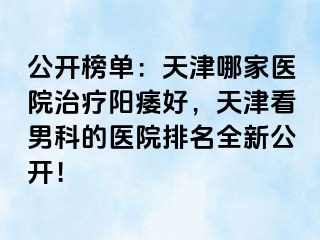 公开榜单：天津哪家医院治疗阳痿好，天津看男科的医院排名全新公开！