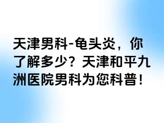 天津男科-龟头炎，你了解多少？天津和平九洲医院男科为您科普！