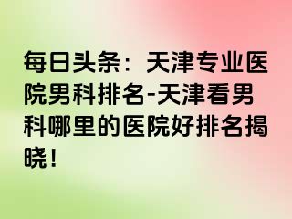每日头条：天津专业医院男科排名-天津看男科哪里的医院好排名揭晓！