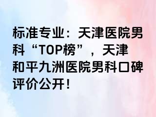标准专业：天津医院男科“TOP榜”，天津和平九洲医院男科口碑评价公开！