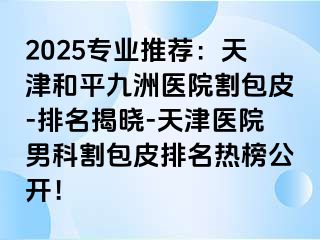 2025专业推荐：天津和平九洲医院割包皮-排名揭晓-天津医院男科割包皮排名热榜公开！