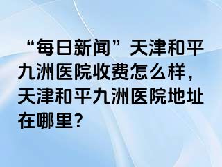 “每日新闻”天津和平九洲医院收费怎么样，天津和平九洲医院地址在哪里？