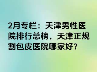 2月专栏：天津男性医院排行总榜，天津正规割包皮医院哪家好？