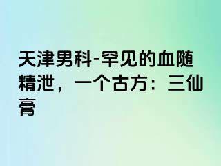 天津男科-罕见的血随精泄，一个古方：三仙膏
