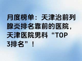 月度榜单：天津治前列腺炎排名靠前的医院，天津医院男科“TOP3排名”！