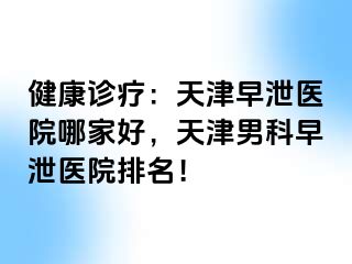 健康诊疗：天津早泄医院哪家好，天津男科早泄医院排名！