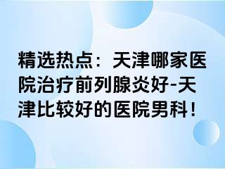 精选热点：天津哪家医院治疗前列腺炎好-天津比较好的医院男科！
