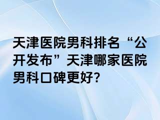 天津医院男科排名“公开发布”天津哪家医院男科口碑更好?