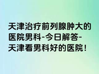 天津治疗前列腺肿大的医院男科-今日解答-天津看男科好的医院！