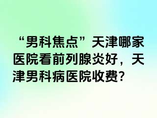 “男科焦点”天津哪家医院看前列腺炎好，天津男科病医院收费?