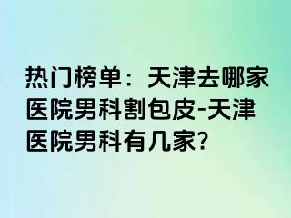 热门榜单：天津去哪家医院男科割包皮-天津医院男科有几家?