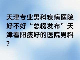 天津专业男科疾病医院好不好“总榜发布”天津看阳痿好的医院男科?