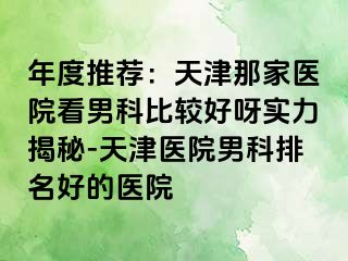 年度推荐：天津那家医院看男科比较好呀实力揭秘-天津医院男科排名好的医院