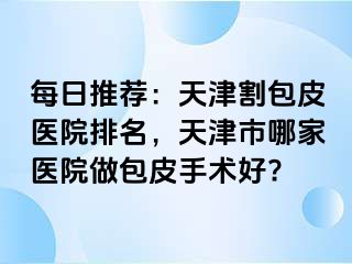 每日推荐：天津割包皮医院排名，天津市哪家医院做包皮手术好?
