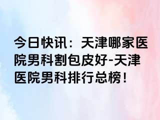 今日快讯：天津哪家医院男科割包皮好-天津医院男科排行总榜！