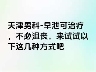 天津男科-早泄可治疗，不必沮丧，来试试以下这几种方式吧