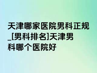 天津哪家医院男科正规_[男科排名]天津男科哪个医院好