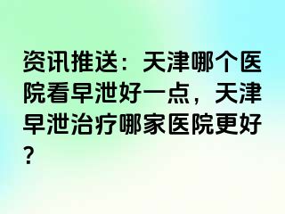 资讯推送：天津哪个医院看早泄好一点，天津早泄治疗哪家医院更好？