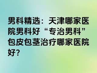 男科精选：天津哪家医院男科好“专治男科”包皮包茎治疗哪家医院好？