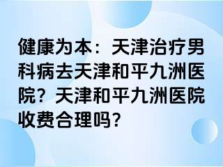 健康为本：天津治疗男科病去天津和平九洲医院？天津和平九洲医院收费合理吗？