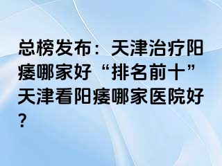 总榜发布：天津治疗阳痿哪家好“排名前十”天津看阳痿哪家医院好？