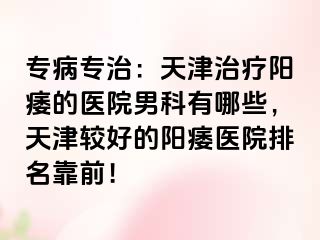 专病专治：天津治疗阳痿的医院男科有哪些，天津较好的阳痿医院排名靠前！