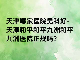 天津哪家医院男科好-天津和平和平九洲和平九洲医院正规吗?