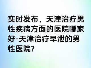 实时发布，天津治疗男性疾病方面的医院哪家好-天津治疗早泄的男性医院?