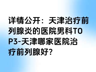 详情公开：天津治疗前列腺炎的医院男科TOP3-天津哪家医院治疗前列腺好?